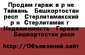 Продам гараж в р-не Тайвань - Башкортостан респ., Стерлитамакский р-н, Стерлитамак г. Недвижимость » Гаражи   . Башкортостан респ.